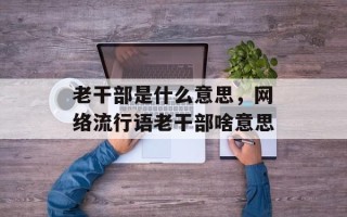 老干部是什么意思，网络流行语老干部啥意思