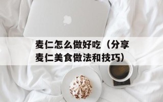 麦仁怎么做好吃（分享麦仁美食做法和技巧）