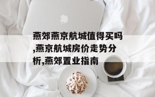 燕郊燕京航城值得买吗,燕京航城房价走势分析,燕郊置业指南