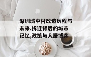 深圳城中村改造历程与未来,拆迁背后的城市记忆,政策与人居博弈