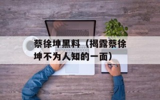 蔡徐坤黑料（揭露蔡徐坤不为人知的一面）