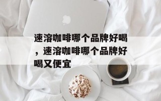 速溶咖啡哪个品牌好喝，速溶咖啡哪个品牌好喝又便宜