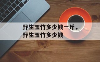 野生玉竹多少钱一斤，野生玉竹多少钱