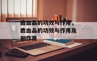 鹿血晶的功效与作用，鹿血晶的功效与作用及副作用