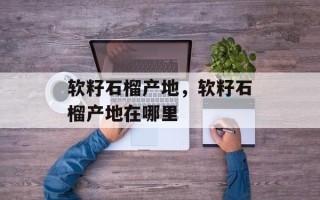软籽石榴产地，软籽石榴产地在哪里