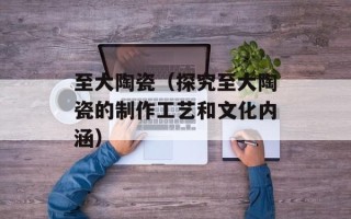 至大陶瓷（探究至大陶瓷的制作工艺和文化内涵）