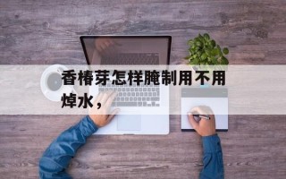 香椿芽怎样腌制用不用焯水，