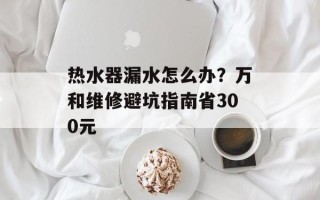 热水器漏水怎么办？万和维修避坑指南省300元