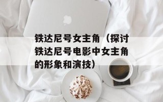 铁达尼号女主角（探讨铁达尼号电影中女主角的形象和演技）
