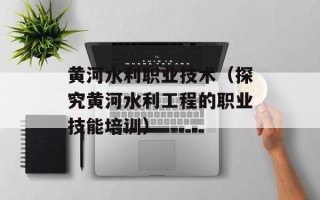 黄河水利职业技术（探究黄河水利工程的职业技能培训）