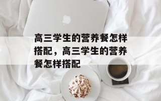 高三学生的营养餐怎样搭配，高三学生的营养餐怎样搭配