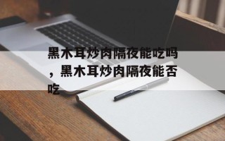 黑木耳炒肉隔夜能吃吗，黑木耳炒肉隔夜能否吃