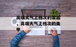 高端大气上档次的菜品，高端大气上档次的美甲