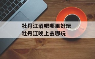 牡丹江酒吧哪里好玩 牡丹江晚上去哪玩
