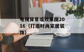 电视背景墙效果图2016（打造时尚家居装饰）