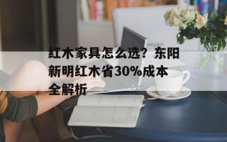 红木家具怎么选？东阳新明红木省30%成本全解析