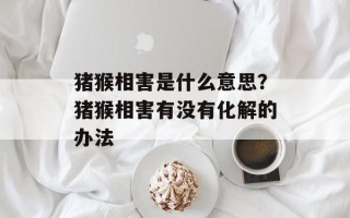 猪猴相害是什么意思？猪猴相害有没有化解的办法