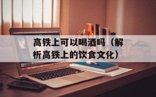 高铁上可以喝酒吗（解析高铁上的饮食文化）