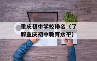 重庆初中学校排名（了解重庆初中教育水平）