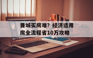晋城买房难？经济适用房全流程省10万攻略