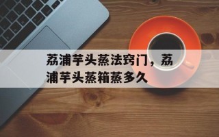 荔浦芋头蒸法窍门，荔浦芋头蒸箱蒸多久