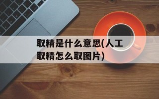 取精是什么意思(人工取精怎么取图片)