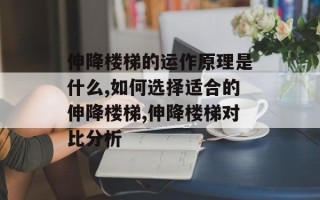 伸降楼梯的运作原理是什么,如何选择适合的伸降楼梯,伸降楼梯对比分析