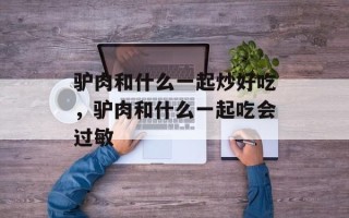 驴肉和什么一起炒好吃，驴肉和什么一起吃会过敏