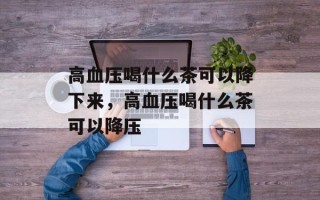 高血压喝什么茶可以降下来，高血压喝什么茶可以降压