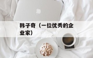 韩子奇（一位优秀的企业家）