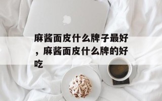 麻酱面皮什么牌子最好，麻酱面皮什么牌的好吃