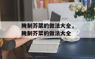 腌制芥菜的做法大全，腌制芥菜的做法大全