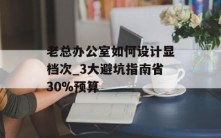 老总办公室如何设计显档次_3大避坑指南省30%预算