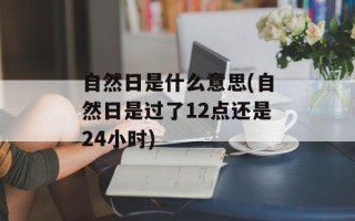 自然日是什么意思(自然日是过了12点还是24小时)