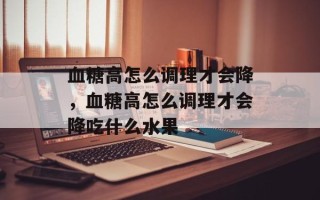血糖高怎么调理才会降，血糖高怎么调理才会降吃什么水果
