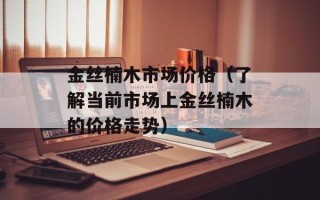 金丝楠木市场价格（了解当前市场上金丝楠木的价格走势）