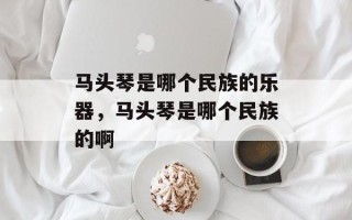 马头琴是哪个民族的乐器，马头琴是哪个民族的啊
