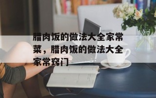 腊肉饭的做法大全家常菜，腊肉饭的做法大全家常窍门