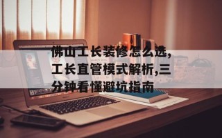 佛山工长装修怎么选,工长直管模式解析,三分钟看懂避坑指南