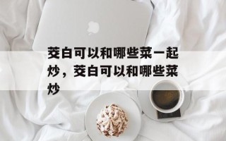 茭白可以和哪些菜一起炒，茭白可以和哪些菜炒