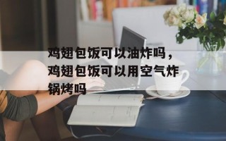 鸡翅包饭可以油炸吗，鸡翅包饭可以用空气炸锅烤吗