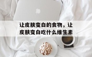 让皮肤变白的食物，让皮肤变白吃什么维生素