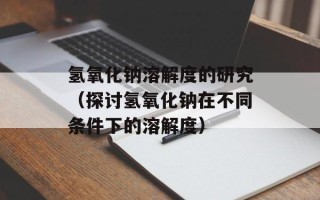 氢氧化钠溶解度的研究（探讨氢氧化钠在不同条件下的溶解度）