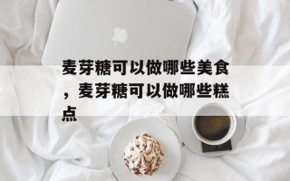 麦芽糖可以做哪些美食，麦芽糖可以做哪些糕点