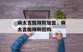 麻太吉酸辣粉加盟，麻太吉酸辣粉团购