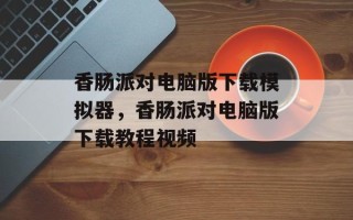 香肠派对电脑版下载模拟器，香肠派对电脑版下载教程视频