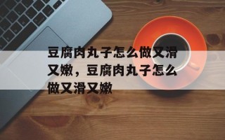豆腐肉丸子怎么做又滑又嫩，豆腐肉丸子怎么做又滑又嫩