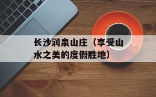 长沙润泉山庄（享受山水之美的度假胜地）