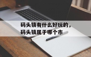 码头镇有什么好玩的，码头镇属于哪个市