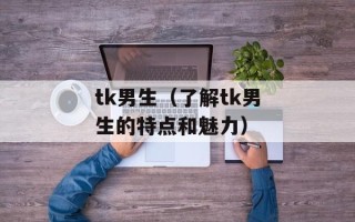 tk男生（了解tk男生的特点和魅力）